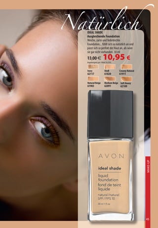 Natürlich
   IDEAL SHADE
   Ausgleichende Foundation
   Weiche, zarte und federleichte
   Foundation... fühlt sich so natürlich an und
   passt sich so perfekt der Haut an, als wäre
   sie gar nicht vorhanden. 30 ml
   13,00 €             10,95 €
   Angebotspreis pro 100ml 36,50 €


   Ivory                 Shell       Creamy Natural
   62117                 61820       61911

   Natural Beige         Medium Beige Soft Honey
   61903                 62091        62109




                                                      Make-Up




                                                      45
 