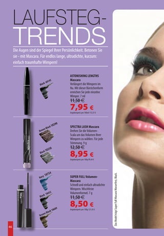 LAUFSTEG-
     TRENDS
     Die Augen sind der Spiegel Ihrer Persönlichkeit. Betonen Sie
     sie - mit Mascara. Für endlos lange, ultradichte, kurzum:
     einfach traumhafte Wimpern!

                                                  ASTONISHING LENGTHS
                                145               Mascara
                            k 60
                       Blac                       Verlängert die Wimpern im
                                                  Nu. Mit dieser Bürstchenform
                                                  erreichen Sie jede einzelne
                                                  Wimper. 7 ml
                                                  11,50 €
                                                  7,95 €
                                                  Angebotspreis pro 100ml 113,57 €



                                              0
                                     ck 1
                                          839
                               a                  SPECTRA LASH Mascara
                          n-Bl
                      Brow                        Drehen Sie die Volumen-
                                                  Scala um das Volumen Ihrer
                                                  Wimpern zu wählen. Für jede
                                                  Stimmung. 9 g
                                 358              12,50 €
                              k 18
                       Blac
                                                  8,95 €
                                                  Angebotspreis pro 100g 99,44 €




                               7     54
                                                                                     Das Model trägt Super Full Mascara Wasserfest, Black.




                          y 18                    SUPER FULL Volumen-
                      Nav
                                                  Mascara
                                                  Schnell und einfach ultradichte
                                                  Wimpern. Wischfeste
                                4    32           Volumenformel. 7 g
                           k 18
                       Blac                       11,50 €

                                            689
                                                  8,50 €
                                    k 18
                                                  Angebotspreis pro 100g 121,43 €
                          n-    Blac
                      Brow


46
 