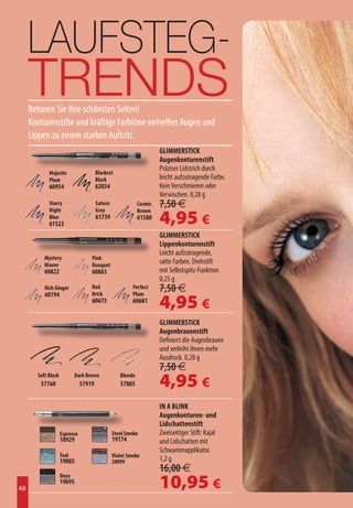 LAUFSTEG-
     TRENDS
     Betonen Sie Ihre schönsten Seiten!
     Konturenstifte und kräftige Farbtöne verhelfen Augen und
     Lippen zu einem starken Auftritt.
                                                                     GLIMMERSTICK
                                                                     Augenkonturenstift
                                       Blackest
                                                                     Präziser Lidstrich durch
            Majestic
            Plum                       Black                         leicht aufzutragende Farbe.
            60954                      62034                         Kein Verschmieren oder
                                                                     Verwischen. 0,28 g
            Starry                     Saturn               Cosmic   7,50 €
                                                                     4,95 €
            Night                      Grey                 Brown
            Blue                       61739                61580
            61523
                                                                     GLIMMERSTICK
                                                                     Lippenkonturenstift
                                                                     Leicht aufzutragende,
          Mystery                  Pink
          Mauve                    Bouquet
                                                                     satte Farben. Drehstift
          60822                    60863                             mit Selbstspitz-Funktion.
                                                                     0,25 g
          Rich Ginger
          60194
                                   Red
                                   Brick
                                                         Perfect
                                                         Plum
                                                                     7,50 €
                                   60673                 60681
                                                                     4,95 €
                                                                     GLIMMERSTICK
                                                                     Augenbrauenstift
                                                                     Definiert die Augenbrauen
                                                                     und verleiht ihnen mehr
                                                                     Ausdruck. 0,28 g
                                                                     7,50 €
       Soft Black
        57760
                           Dark Brown
                               57919
                                                   Blonde
                                                   57885             4,95 €
                                                                     IN A BLINK
                                                                     Augenkonturen- und
                                                                     Lidschattenstift
                    Espresso                    Steel Smoke          Zweiseitiger Stift: Kajal
                    18929                       19174                und Lidschatten mit
                                                                     Schwammapplikator.
                    Teal                        Violet Smoke
                    19885                       20099                1,2 g
                                                                     16,00 €
                                                                     10,95 €
                    Onyx
                    19695
48
 