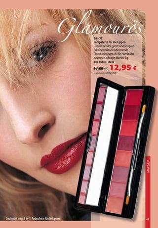 Glamourös8-in-1!
                                                      Farbpalette für die Lippen
                                                      Für hinreißende Lippen! Diese Kompakt-
                                                      Palette enthält acht schimmernde
                                                      Farbschattierungen, die Sie einzeln oder
                                                      zusammen auftragen können. 9 g
                                                      Pink Ribbons 18846

                                                      17,00 €             12,95 €
                                                      Angebotspreis pro 100g 143,89 €




                                                                                                 Make-Up




Das Model trägt 8-in-1! Farbpalette für die Lippen.                                              49
 