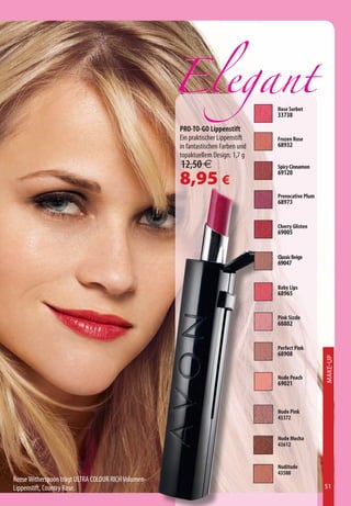 Rose Sorbet
                                                                                   33738

                                                     PRO-TO-GO Lippenstift
                                                     Ein praktischer Lippenstift   Frozen Rose
                                                     in fantastischen Farben und   68932
                                                     topaktuellem Design. 1,7 g
                                                     12,50 €                       Spicy Cinnamon

                                                     8,95 €                        69120


                                                                                   Provocative Plum
                                                                                   68973


                                                                                   Cherry Glisten
                                                                                   69005


                                                                                   Classic Beige
                                                                                   69047


                                                                                   Baby Lips
                                                                                   68965


                                                                                   Pink Sizzle
                                                                                   68882


                                                                                   Perfect Pink
                                                                                   68908
                                                                                                      Make-Up




                                                                                   Nude Peach
                                                                                   69021



                                                                                   Nude Pink
                                                                                   43372


                                                                                   Nude Mocha
                                                                                   43612


                                                                                   Nuditude
                                                                                   43588
Reese Witherspoon trägt ULTRA COLOUR RICH Volumen-
Lippenstift, Country Rose.                                                                            51
 