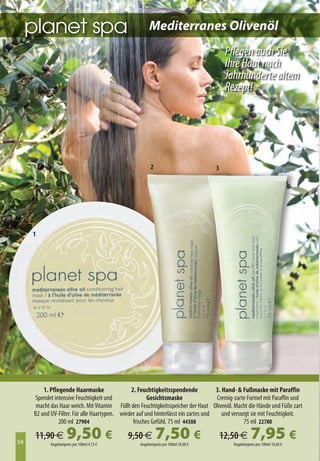 Mediterranes Olivenöl
                                                                                          Pflegen auch Sie
                                                                                          Ihre Haut nach
                                                                                          Jahrhunderte altem
                                                                                          Rezept!




                                                         2                           3




     1




         1. Pflegende Haarmaske                2. Feuchtigkeitsspendende             3. Hand-  Fußmaske mit Paraffin
     Spendet intensive Feuchtigkeit und                Gesichtsmaske                 Cremig-zarte Formel mit Paraffin und
      macht das Haar weich. Mit Vitamin Füllt den Feuchtigkeitsspeicher der Haut Olivenöl. Macht die Hände und Füße zart
     B2 und UV-Filter. Für alle Haartypen. wieder auf und hinterlässt ein zartes und    und versorgt sie mit Feuchtigkeit.
                200 ml 27904                    frisches Gefühl. 75 ml 44388                      75 ml 22780


54
     11,90 €          9,50 €
            Angebotspreis pro 100ml 4,75 €
                                              9,50 €         7,50 €
                                                   Angebotspreis pro 100ml 10,00 €
                                                                                         12,50 €      7,95 €
                                                                                            Angebotspreis pro 100ml 10,60 €
 