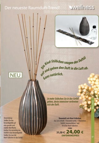 Der neueste Raumduft-Trend!




                                                                    töl
                                        d- Stäbchen saugen das Duf
                                    Rie
                                           eben den Duft in die Luft ab.
                              Die




                                      nd g
                                   fu
        NEU                                  türlich.
                                      n z na
                              au




                                   Ga




                                     Je mehr Stäbchen Sie in das Gefäß
                                     geben, desto intensiver verbreitet
                                                                                             WELLNESS
                                                                                             XXXXXXXX




                                     sich der Duft.



Anwendung:                                         Raumduft mit Ried-Stäbchen
Stellen Sie das                             Das Set enthält: 1 Keramik-Gefäß, 1 Fläschchen
Keramikgefäß auf                                      Duftöl „Sommerblüten” und
eine gerade und                                        10 echte Ried-Stäbchen.
stabile Oberfläche.                                            53884
Gießen Sie vorsichtig das
Duftöl in das Keramikgefäß.
Stellen Sie nun die
                                               31,50 €       24,00 €
                                                       EiNFühRuNGSpREiS                      57
Ried-Stäbchen in das Gefäß.                                                                  57
 