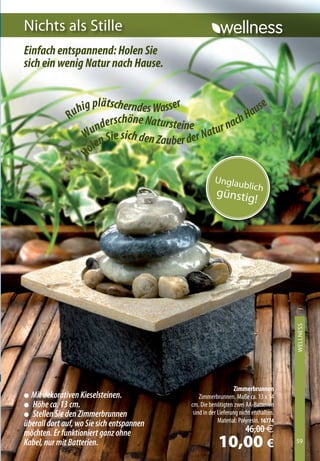 Nichts als stille
Einfach entspannend: Holen Sie
sich ein wenig Natur nach Hause.


                    g plätscherndes Wasser                       e
                 uhi                                          aus
               R
                         derschöne Natursteine              hH
                       n                             r n ac
                    Wu n Sie sich den Zauber der Natu
                      le
                 Ho




                                                        Unglau
                                                                      blic
                                                         günstig h
                                                                !




                                                                                        WellNess
                                                                                        XXXXXXXX




                                                                  Zimmerbrunnen
l Mit dekorativen Kieselsteinen.                  Zimmerbrunnen. Maße ca. 13 x 14
l Höhe ca. 13 cm.                             cm. Die benötigten zwei AA-Batterien
l Stellen Sie den Zimmerbrunnen                sind in der Lieferung nicht enthalten.
                                                           Material: Polyresin. 16774
überall dort auf, wo Sie sich entspannen
möchten. Er funktioniert ganz ohne                                     46,00 €
Kabel, nur mit Batterien.                                 10,00 €                       59
                                                                                        59
 