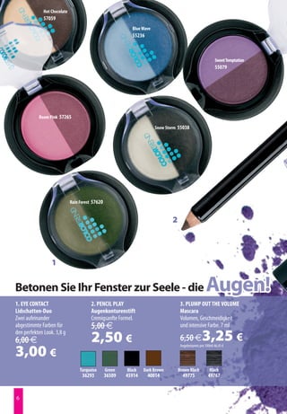 Hot Chocolate
              57059
                                                            Blue Wave
                                                            55236



                                                                                                             Sweet Temptation
                                                                                                             55079




           Room Pink 57265

                                                                        Snow Storm 55038




                              Rain Forest 57620


                                                                                2




                  1


Betonen Sie Ihr Fenster zur Seele - die                                                                Augen!
1. EYE CONTACT                           2. PENCIL PLAY                              3. PLUMP OUT THE VOLUME
Lidschatten-Duo                          Augenkonturenstift                          Mascara
Zwei aufeinander                         Cremigsanfte Formel.                        Volumen, Geschmeidigkeit
abgestimmte Farben für                   5,00 €                                      und intensive Farbe. 7 ml
den perfekten Look. 3,8 g
6,00 €                                   2,50 €                                      6,50 €         3,25 €
3,00 €
                                                                                     Angebotspreis pro 100ml 46,43 €




                                   Turquoise      Green   Black   Dark Brown        Brown Black          Black
                                    36293         36509   45914     40014             49775             49767


6
 
