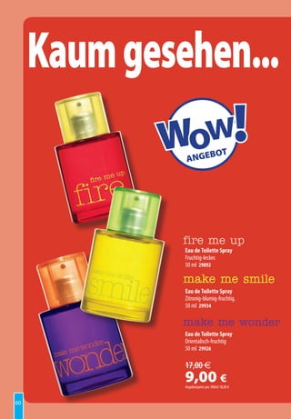 Kaum gesehen...
            Wow!
               ANGE
                               BOT




              fire me up
              Eau de Toilette Spray
              Fruchtig-lecker.
              50 ml 29892

              make me smile
              Eau de Toilette Spray
              Zitronig-blumig-fruchtig.
              50 ml 29934

              make me wonder
              Eau de Toilette Spray
              Orientalisch-fruchtig
              50 ml 29926

              17,00 €
              9,00 €
              Angebotspreis pro 100ml 18,00 €


60
 