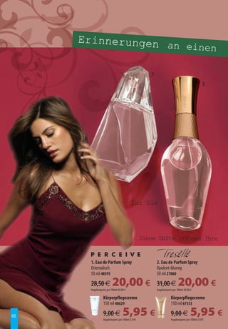 Erinnerungen
                                                                an einen

                                                   1
                                                                                               2




                                        für Sie




                                                Diese Düfte bringen Ihre


      1. Eau de Parfum Spray                           2. Eau de Parfum Spray
      Orientalisch                                     Opulent-blumig
      50 ml 48595                                      50 ml 27060

      28,50 €           20,00 €
      Angebotspreis pro 100ml 40,00 €
                                                       31,00 €            20,00 €
                                                       Angebotspreis pro 100ml 40,00 €

                Körperpflegecreme                                  Körperpflegecreme
                150 ml 48629                                       150 ml 67553

62              9,00 €            5,95 €
                Angebotspreis pro 100ml 3,97€
                                                                   9,00 €            5,95 €
                                                                   Angebotspreis pro 100ml 3,97€
 
