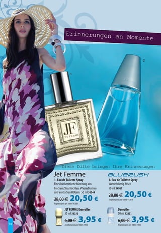 Erinnerungen an
                                   Momente


                                                                                             2


                         1




              Diese Düfte bringen Ihre Erinnerungen
     Jet Femme
     1. Eau de Toilette Spray                     2. Eau de Toilette Spray
     Eine charismatische Mischung aus             Wasserblumig-frisch
     frischen Zitrusfrüchten, Wasserblumen        50 ml 34967
     und exotischen Hölzern. 50 ml 36244

     28,00 €             20,50 €                  28,00 €             20,50 €
                                                  Angebotspreis pro 100ml 41,00 €
     Angebotspreis pro 100ml 41,00 €

                  JET FEMME Deoroller                        Deoroller
                  50 ml 36350                                50 ml 12831

64
                  6,00 €           3,95 €
                  Angebotspreis pro 100ml 7,90€
                                                             6,00 €            3,95 €
                                                             Angebotspreis pro 100ml 7,90€
 