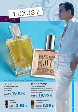 voll
     LUXUS?
                   er
                                      3




                                                                                4




an einen schönen Sommer zurück...
                                                                                          DÜFTE




                                             Jet Homme
3. Eau de Toilette Spray                     4. Eau de Toilette Spray
Holzig-fruchtig                              Eine erlesene Mischung aus italienischer
75 ml 14670                                  Bergamotte, frischen Feigen und würzigen

27,50 €             18,95 €
Angebotspreis pro 100ml 25,27 €
                                             Hölzern. 75 ml 36483

                                             27,50 €             18,95 €
                                             Angebotspreis pro 100ml 25,27 €

             Deoroller                                    JET HOMME Deoroller
             50 ml 11940                                  50 ml 36566

             6,00 €               3,95 €
             Angebotspreis pro 100ml 7,90€
                                                          6,00 €               3,95 €
                                                          Angebotspreis pro 100ml 7,90€   65
 