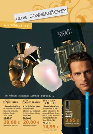 E
                                  ERNÄCHT
                         laue SOMM
wunderbar                                                                                                                                 5




                  3
                                                                    4




                                                                                                                                              DÜFTE



  an einen schönen Sommer zurück...


3. Eau de Parfum Spray            4. Eau de Parfum Spray                5. Eau de Toilette Spray
Ein kostbarer Duft, der Ihre      Entdecken Sie die                     Verführerischer als alles
Sinne reich beschenkt.            Schönheit und Sinnlichkeit            andere. Entfesseln Sie die        Deoroller
Duftnote: Blumig.                 der Perlen. Chypre-blumig.            dunklen Kräfte mit diesem         50 ml 66209
50 ml 13078                       50 ml 18374                           Duft: Er ist sexy, emotional,
                                                                        aktuell und schärft die           6,00 €
28,50 €                           28,50 €
20,00 € 20,00 €
                                                                        Sinne. 75 ml 61812
                                                                        22,50 €
                                                                                                          3,95 €
                                                                                                          Angebotspreis pro 100ml 7,90€


                                                                        14,95 €
Angebotspreis pro 100ml 40,00 €   Angebotspreis pro 100ml 40,00 €

                                                                                                                                              67
                                                                        Angebotspreis pro 100ml 19,93 €
 