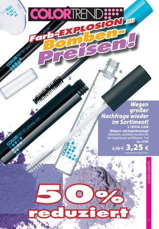zu
            on
         osi
     en-
        l
    -Exp
  omb en!
Farb
 B  s
 prei
                      4
     3




                    Wegen
                   großer
          Nachfrage wieder
             im Sortiment!
                              4. CRYSTAL CLEAR
              Wimpern- und Augenbrauengel
             Glänzendes, natürliches Aussehen für
            Ihre Augenbrauen und Wimpern. 7 ml
                                          Clear 62489

                6,50 €      3,25 €
                           Angebotspreis pro 100ml 46,43 €
                                                        SCHÖN GÜNSTIG




50%
reduziert                                                7
 