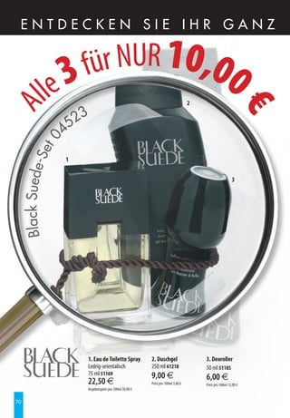 EntdEckEn SiE ihr ganz



                     3für NUR 10,00
              lle                                                                      2
A




                                                                                                              €
                            3
                     4 52
             0
          et
     Black Suede-S




                     1


                                                                                                             3




                            1. Eau de Toilette Spray          2. Duschgel                  3. Deoroller
                            Ledrig-orientalisch               250 ml 61218                 50 ml 51185
                            75 ml 51169                       9,00 €
                            22,50 €                                                        6,00 €
                                                              Preis pro 100ml 3,60 €       Preis pro 100ml 12,00 €
                            Angebotspreis pro 100ml 30,00 €


70
 