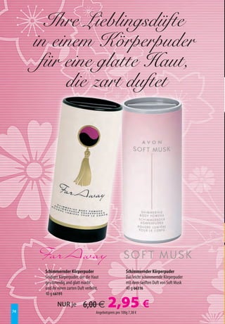 Ihre Lieblingsdüfte
     in einem Körperpuder
      für eine glatte Haut,
          die zart duftet




      Schimmernder Körperpuder                              Schimmernder Körperpuder
      Seidiger Körperpuder, der die Haut                    Das leicht schimmernde Körperpuder
      geschmeidig und glatt macht                           mit dem sanften Duft von Soft Musk
      und ihr einen zarten Duft verleiht.                   40 g 66316
      40 g 66191


74
             NUR je           6,00 €           2,95 €
                                       Angebotspreis pro 100g 7,38 €
 