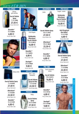 DÜFTE FÜR                            IHN
     FULL SPEED                                                              WILDERNESS                                PRO OCEAN
                 Zitronig-                                                   Amber                             Fougère - marine
              grün-moschus
                                                                                                               Belebendes
           Eau de Toilette
                                                                                                               Aftershave/
                Spray
                                                                                                              Eau de Toilette
             75 ml 12906
                                                                                                               100 ml 31575
              27,50 €                                                                                          16,00 €
            Preis pro 100ml 36,67€
                                                                                                              Preis pro 100ml 16,00€


      Deoroller*                        PRO SPORT                                                                   Anti-Perspirant
                                                                          Eau de Toilette Spray
      50 ml 68494                                Frisch-fougère                                                      Deo-Roller*
                                                                              100 ml 24745
       6,00 €                                                                  27,50 €                                50 ml 31583
    Preis pro 100ml 12,00€                     Belebendes                    Preis pro 100ml 27,50 €                     6,00 €
                                               Aftershave/                                                            Preis pro 100ml 12,00€
                                              Eau de Toilette
                                               100 ml 48512                   Aftershave*                              BLUE RUSH
                                                                              100 ml 48652                                             Wassergrün-
                                                16,00 €                                                                                 fougère
                                               Preis pro 100ml 16,00€          23,50 €
                                                                             Preis pro 100ml 23,50 €

                                         Deoroller *
                                         50 ml 68916
                                                                              Deoroller*
                                          6,00 €                              50 ml 68940                       Eau de Toilette Spray
                                                                                                                     75 ml 27052
                                       Preis pro 100ml 12,00€
                                                                               6,00 €
                                                                            Preis pro 100ml 12,00 €                    27,50 €
                                         Duschgel *                                                                   Preis pro 100ml 36,67€
                                        250 ml 49429
                                          9,00 €                                                                       Aftershave*
      MIDNIGHT                                                                 PRO VIBE                                75 ml 43448
                                       Preis pro 100ml 3,60€

                                         JUST PLAY
                                                                                    Frisch-orientalisch-
                                                                                          würzig                       23,50 €
                   Holzig-amber                                                                                       Preis pro 100ml 31,33€
                                                 Zitrus - Grün -
                                                  Aromatisch                        Eau de Toilette                     Deoroller*
                                                                                     100 ml 28712                       50 ml 10348
                                                Eau de Toilette                       16,00 €                            6,00 €
                                                                                                                                                     DÜFTE



 Eau de Toilette Spray                           Spray for Him                       Preis pro 100ml 16,00€           Preis pro 100ml 12,00€
      75 ml 62299                                 75 ml 53728
     27,50 €                                       22,50 €
    Preis pro 100ml 36,67€                       Preis pro 100ml 30,00€

     Aftershave*                                                               Deoroller*
     75 ml 62307                         PERCEIVE                              50 ml 29116
     23,50 €                                          Holzig                    6,00 €
                                                                             Preis pro 100ml 12,00€
    Preis pro 100ml 31,33€
                                              Eau de Toilette
      Deoroller*                                  Spray
      50 ml 51599                                                              Duschgel*
                                               100 ml 25445
                                                                              250 ml 29108
       6,00 €                                    27,50 €
    Preis pro 100ml 12,00€                     Preis pro 100ml 27,50€
                                                                                9,00 €
                                                                             Preis pro 100ml 3,60€
                                                                                                                                                     77
 
