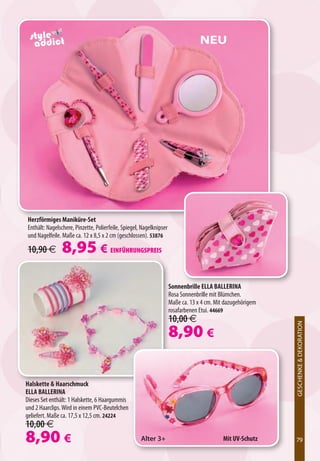 NEU




Herzförmiges Maniküre-Set
Enthält: Nagelschere, Pinzette, Polierfeile, Spiegel, Nagelknipser
und Nagelfeile. Maße ca. 12 x 8,5 x 2 cm (geschlossen). 53876

10,90 €         8,95 € EINFÜHRUNGSPREIS

                                                                     Sonnenbrille ELLA BALLERINA
                                                                     Rosa Sonnenbrille mit Blümchen.
                                                                     Maße ca. 13 x 4 cm. Mit dazugehörigem
                                                                     rosafarbenen Etui. 44669
                                                                     10,00 €
                                                                                                             GESCHENKE  DEKORATION




                                                                     8,90 €
                                                                                                                          XXXXXXXX




Halskette  Haarschmuck
ELLA BALLERINA
Dieses Set enthält: 1 Halskette, 6 Haargummis
und 2 Haarclips. Wird in einem PVC-Beutelchen
geliefert. Maße ca. 17,5 x 12,5 cm. 24224
10,00 €
8,90 €                                               Alter 3+                               Mit UV-Schutz    79
                                                                                                             79
 
