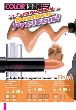 n                                                                      zu
                 losio
             -Exp
                         en-
                      omb en!
         Farb
                     B  s
                prei
                                                                                                                        2




                                                                            1

    Perfekte Abdeckung mit einem matten
    1. PERFECT  HIDE           2. FRESH FACE
                                                                                                    Finish
                                                                                       3. FINAL TOUCH
    Abdeckstift                 Ölfreie Foundation                                     Kompaktpuder LSF 6
    Deckt Unreinheiten und      Mattierung für viele Stunden.                          Mattierend mit samtigem Finish.
    ungleichmäßigen Teint ab.   30 ml                                                  10 g
    4,2 g
    6,00 €     3,00 €           8,00 €           4,00 €
                                Angebotspreis pro 100ml 13,33 €
                                                                                       8,00 €           4,00 €
                                                                                       Angebotspreis pro 100g 40,00 €




     Light      Medium           Honey         Fawn               Bisque   Sun Beige    Translucent            Tan
    46292       46300           44966         44974           40113         45203         45211              40121



 