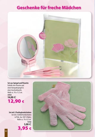 Geschenke für freche Mädchen




     Set aus Spiegel und Pinzette
     Enthält eine Pinzette und
     einen Kompaktspiegel in
     einer Geschenktasche.
     Maße ca. 10 x 11,5 cm.
     35923
     14,00 €
     12,90 €
      Set mit 2 Peelinghandschuhen
          Set mit 2 Exfolierhandschuhen
               in Pink. Aus 100 % Nylon.
                   Maße ca. 19 x 9,5 cm.
                                 12542
                             5,00 €

80
80
                   3,95 €
 