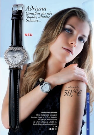Adriana
Genießen Sie jede
Stunde, Minute,
Sekunde...


NEU




                                              Armbanduhr

                                              30,00€
                                                           XXXXXXXX
                                                           SCHMUCK




                  Armbanduhr ADRIANA
           Uhr in Herzform mit schwarzem
   Armband. Länge: ca. 23,7 cm. Rückseite
              aus Edelstahl. Armbandbreite
      ca. 1,9 cm. Gehäuse ca. 4,2 x 3,6 cm.
     Knopfzellbatterie (wird mitgeliefert).
                                    53223
                             34,00 €                       81
                                                           81
 