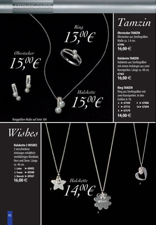 Ring
                                                             Tamzin
                                         13, € 00            Ohrstecker TAMZIN
                                                             Ohrstecker aus Sterlingsilber.
                                                             Maße ca. 1,4 cm.
                                                             67496
                                                             16,00 €
      Ohrstecker

15, €            00                                          Halskette TAMZIN
                                                             Halskette aus Sterlingsilber
                                                             mit einem Anhänger aus zwei
                                                             Kunstperlen. Länge ca. 48 cm.
                                                             67462
                                                             16,00 €
                                                             Ring TAMZIN
                                             Halskette       Ring aus Sterlingsilber mit
                                                             zwei Kunstperlen. In den


                                          15,00€             Größen 6-10.
                                                             6 ➤ 67504
                                                             7 ➤ 67512
                                                             8 ➤ 67579
                                                                               9 ➤ 67686
                                                                               10 ➤ 67694


                                                             14,00 €
     Ringgrößen-Maße auf Seite 104



Wishes
      Halskette 3 WISHES
      3 verschiedene
      Anhänger erhältlich:
      vierblättriges Kleeblatt,
      Herz und Stern. Länge
      ca. 46 cm.
      1. Liebe ➤ 69492
      2. Traum ➤ 69500
      3. Wunsch ➤ 69567
      16,00 €                             Halskette

                                         14,00€
                                                                                  1
                                     2




                                                         3
82
82
 