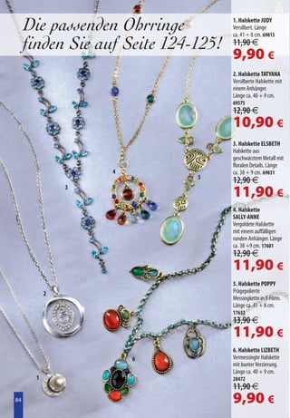 Die passenden Ohrringe          1. Halskette JUDY
                                     Versilbert. Länge
                                     ca. 41 + 8 cm. 69815
     finden Sie auf Seite 124-125!   11,90 €
                                     9,90 €
                                     2. Halskette TATYANA
                                     Versilberte Halskette mit
                                     einem Anhänger.
                                     Länge ca. 40 + 9 cm.
                                     69575
                                     12,90 €
                                     10,90 €
                                     3. Halskette ELSBETH
                                     Halskette aus
                                     geschwärztem Metall mit
                                     floralen Details. Länge
                  4                  ca. 38 + 9 cm. 69831
                              5
                                     12,90 €
              3
                                     11,90 €
                                     4. Halskette
                                     SALLY-ANNE
                                     Vergoldete Halskette
                                     mit einem auffälligen
                                     runden Anhänger. Länge
                                     ca. 38 +9 cm. 17681
                                     12,90 €
                                     11,90 €
                                     5. Halskette POPPY
          2                          Prägepolierte
                                     Messingkette in Y-Form.
                                     Länge ca. 41 + 8 cm.
                                     17632
                                     13,90 €
                                     11,90 €
                                     6. Halskette LIZBETH
                      6              Vermessingte Halskette
                                     mit bunter Verzierung.
                                     Länge ca. 40 + 9 cm.
      1                              28472
                                     11,90 €
84
84                                   9,90 €
 