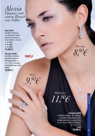 Alexia
Eleganz mit
einem Hauch
von Silber

Ring ALEXIA
Versilberter Ring, der
mit dekorativen, klaren
Glassteinen besetzt ist.
In den Größen S, M und L.
S ➤ 53611
M ➤ 53686
L ➤ 53835                                                          Ohrringe

                                                                8,90€
11,90 €
Ohrringe ALEXIA
Versilberte, mit klaren
Glassteinen verzierte
                            NEU
Ohrhänger. Maße ca.
4,1 x 1,4 cm. Titanstege
und kugelförmige Stecker.
53595
10,90 €
                             Ring

                            9,90€
                                    Halskette

                                    11, €  90
                                                                                XXXXXXXX
                                                                                SCHMUCK




                                                         Halskette ALEXIA
                                      Versilberte Halskette. Der Anhänger
                                         ist mit klaren Glassteinen besetzt.
                                      Karabinerverschluss. Länge der Kette
                                      ca. 40 + 8 cm. Länge des Anhängers
                                                            ca. 4,1 x 1,4 cm.
                                                                      53447
                                                               14,90 €          85
                                                                                85
 