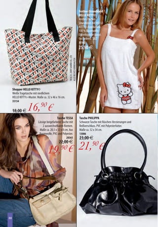 Frottee-Strandkleid
                                                                                       HELLO KITTY©
                                                                                       Weißes Frottee-
                                                                                       Strandkleid mit HELLO
                                                                                       KITTY©-Applikation.
                                                                                       100 % Baumwolle.
                                                                                       Einheitsgröße (passt
                                                                                       fast jedem). B
                                                                                       35162
                                                                                       25,90 €



                                                        TM  ©, 2009 SANRIO CO., LTD
                                                        ALLE RECHTE VORBEHALTEN




     Shopper HELLO KITTY©
     Weiße Tragetasche mit niedlichem
     HELLO KITTY©-Muster. Maße ca. 32 x 46 x 16 cm.
     35154


     18,00 € 16,90 €
                                            Tasche TESSA                               Tasche PHILIPPA
                           Lässige beigefarbene Tasche mit                             Schwarze Tasche mit Rüschen-Verzierungen und
                               2 auswechselbaren Riemen.                               Reißverschluss. PVC mit Polyesterfutter.
                            Maße ca. 20,5 x 32 x 8 cm. Aus                             Maße ca. 52 x 34 cm.
                            Baumwolle, PVC und Polyester.                              13086
                                                      28365                            23,00 €
                                             22,00 €

                                    19, € 21,90€
                                               90




88
88
 