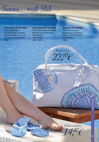 Sonne... mit Stil

Portemonnaie TRY THE TREND        Zehensandalen TRY THE TREND         Weekender TRY THE TREND
Lässiger Geldbeutel mit           Flache Zehensandalen in trendigen   Große weiße Tasche mit
stylischem Design in trendigen    Blautönen mit perlenbesetzten       eleganten Prints in Blautönen.
Blautönen. Maße ca. 19 x 10 cm    Zehenriemchen.                      Maße ca. 47,5 x 30 x 16,5 cm.
(geschlossen). 100 % Polyester.   38/39 ➤ 41830                       100 % Polyester.
41814                             40/41 ➤ 44719                       41780




                                                                  Weekender

                                                              22,00€


                                                                                                       ACCESSOIRES
                                                                                                        XXXXXXXX




                                                                        Zehensandalen

                                                                       14,00€                          91
 
