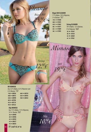 Eleanor
                                                       Bügel-BH ELEANOR
                                          Bügel-BH     77 % Nylon, 18 % Polyester,

                                          25,90€
                                                       5 % Elastan. F
                                                       75B   ➤ 41848
                                                       80B   ➤ 41855
                                                       85B   ➤ 41863         String ELEANOR
                                                       80C   ➤ 41871         78 % Nylon, 13 % Elastan,
                                                       85C   ➤ 41889         9 % Polyester. B
                                                       90C   ➤ 41905         38 ➤ 41947
                                                                             40 ➤ 41954
                                                                             42 ➤ 42069
                                                                             44 ➤ 41962




                                                       Mimosa
                                            String
                                                                BH
                                          12, €90
                                                         19,90€

     BH MIMOSA
     Aus 52 % Nylon, 42 % Polyester und
     6 % Elastan. F
     75B ➤ 68056       80D ➤ 68254
     80B ➤ 68072       85D ➤ 68445
     85B ➤ 68098       90D ➤ 68452
     80C ➤ 68106
     85C ➤ 68114
     90C ➤ 68122
      Slip MIMOSA
      Aus 73 % Nylon, 13 % Polyester,
      14 % Elastan. B
      38 ➤ 68460
      40 ➤ 68486                                Slip

                                             10,90€
      42 ➤ 68502
      44 ➤ 68627
      46 ➤ 68643

92
 