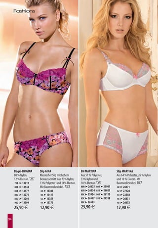 Bügel-BH GINA     Slip GINA                        BH MARTINA                  Slip MARTINA
     88 % Nylon,       Klassischer Slip mit hohem       Aus 57 % Polyester,         Aus 64 % Polyester, 26 % Nylon
     12 % Elastan. F   Beinausschnitt. Aus 73% Nylon,   33% Nylon und               und 10 % Elastan. Mit
     75B   ➤ 13219     13% Polyester und 14% Elastan.   10 % Elastan. F             Baumwollzwickel. B
     80B   ➤ 13144     Mit Baumwollzwickel. B           80B ➤ 26625   80D ➤ 25981   40 ➤ 26971
     85B   ➤ 13177     38 ➤ 13383                       85B ➤ 26534   85D ➤ 26021   42 ➤ 27128
     80C   ➤ 13276     40 ➤ 13417                       80C ➤ 25924   90D ➤ 26120   44 ➤ 22558
     85C   ➤ 13292     42 ➤ 13359                       85C ➤ 26567   95D ➤ 26518   46 ➤ 26831
     90C   ➤ 13094     44 ➤ 13375                       90C ➤ 26583                 48 ➤ 26633

     25,90 €           12,90 €                          25,90 €                     12,90 €

94
 