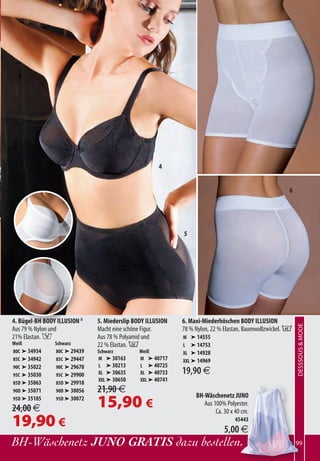 4


                                                                                                       6




                                                             5




4. Bügel-BH BODY ILLUSION II   5. Miederslip BODY ILLUSION   6. Maxi-Miederhöschen BODY ILLUSION
                                                                                                            DESSSOUS  MODE
                                                                                                                  XXXXXXXX



Aus 79 % Nylon und             Macht eine schöne Figur.      78 % Nylon, 22 % Elastan, Baumwollzwickel. B
21% Elastan. F                 Aus 78 % Polyamid und         M ➤ 14555
Weiß             Schwarz       22 % Elastan. A               L ➤ 14753
80C ➤ 34934      80C ➤ 29439   Schwarz         Weiß          XL ➤ 14928
85C ➤ 34942      85C ➤ 29447   M ➤ 30163       M ➤ 40717     XXL ➤ 14969
90C ➤ 35022      90C ➤ 29678   L ➤ 30213       L ➤ 40725
95C ➤ 35030      95C ➤ 29900   XL ➤ 30635      XL ➤ 40733    19,90 €
                               XXL ➤ 30650     XXL ➤ 40741
85D ➤ 35063      85D ➤ 29918
90D ➤ 35071      90D ➤ 30056   21,90 €
                                                                  BH-Wäschenetz JUNO
95D ➤ 35105
24,00 €
                 95D ➤ 30072
                               15,90 €                               Aus 100% Polyester.
                                                                          Ca. 30 x 40 cm.
19,90 €                                                                            45443
                                                                              5,00 €
BH-Wäschenetz JUNO GRATIS dazu bestellen.                                                                   99
 