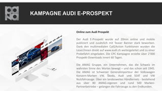 KAMPAGNE AUDI E-PROSPEKT
Online zum Audi Prospekt
Der Audi E-Prospekt wurde auf 20min online und mobile
publiziert und zusätzlich mit Teaser Banner stark beworben.
Dank den multimedialen Call2Action Funktionen wurden die
Leser/innen direkt auf www.audi.ch weitergeleitet und zu einer
Probefahrt eingeladen. Die CPC Kampagne erzielte über 2’000
Prospekt-Downloads innert 60 Tagen.
Die AMAG Gruppe, ein Unternehmen, das die Schweiz im
wahrsten Sinne des Wortes bewegt – und das schon seit 1945.
Die AMAG ist Schweizer Generalimporteur der Volkswagen
Konzern-Marken VW, Škoda, Audi und SEAT und VW
Nutzfahrzeuge. Über ein landesweites Händlernetz - bestehend
aus über 80 AMAG-eigenen und rund 500 Marken-
Partnerbetriebe – gelangen die Fahrzeuge zu den Endkunden.
 