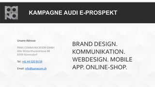 KAMPAGNE AUDI E-PROSPEKT
Unsere Adresse
PANA COMMUNICATION GMBH
Alte Winterthurerstrasse 88
8309 Nürensdorf
Tel: +41 44 520 93 59
Email: info@panacom.ch
BRAND DESIGN.
KOMMUNIKATION.
WEBDESIGN. MOBILE
APP. ONLINE-SHOP.
 