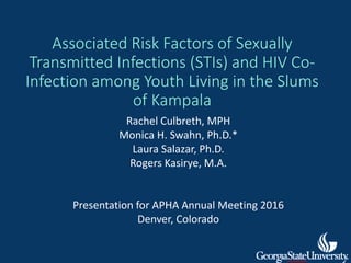 Associated Risk Factors of Sexually
Transmitted Infections (STIs) and HIV Co-
Infection among Youth Living in the Slums
of Kampala
Rachel Culbreth, MPH
Monica H. Swahn, Ph.D.*
Laura Salazar, Ph.D.
Rogers Kasirye, M.A.
Presentation for APHA Annual Meeting 2016
Denver, Colorado
 
