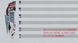 Na ovoj planeti žive heroji.
Neki su veliki, a neki mali.
Ali svi su hrabri.
 