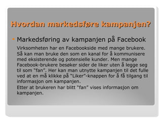 Hvordan markedsføre kampanjen? Markedsføring av kampanjen på Facebook Virksomheten har en Facebookside med mange brukere. Så kan man bruke den som en kanal for å kommunisere med eksisterende og potensielle kunder. Men mange Facebook-brukere besøker sider de liker uten å legge seg til som “fan”. Her kan man utnytte kampanjen til det fulle ved at en må klikke på “Liker”-knappen for å få tilgang til informasjon om kampanjen.  Etter at brukeren har blitt “fan” vises informasjon om kampanjen. 