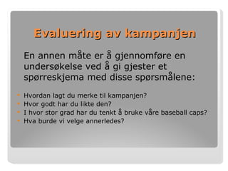 Evaluering av kampanjen En annen måte er å gjennomføre en undersøkelse ved å gi gjester et spørreskjema med disse spørsmålene: Hvordan lagt du merke til kampanjen? Hvor godt har du likte den? I hvor stor grad har du tenkt å bruke våre baseball caps? Hva burde vi velge annerledes?   