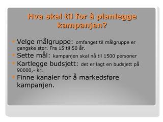Hva skal til for å planlegge kampanjen? Velge målgruppe:  omfanget til målgruppe er gangske stor. Fra 15 til 50 år. Sette mål:  kampanjen skal nå til 1500 personer Kartlegge budsjett:  det er lagt en budsjett på 90000,- kr. Finne kanaler for å markedsføre kampanjen.  