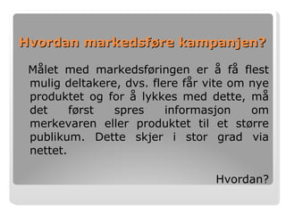 Hvordan markedsføre kampanjen? Målet med markedsføringen er å få flest mulig deltakere, dvs. flere får vite om nye produktet og for å lykkes med dette, må det først spres informasjon om merkevaren eller produktet til et større publikum. Dette skjer i stor grad via nettet.  Hvordan? 