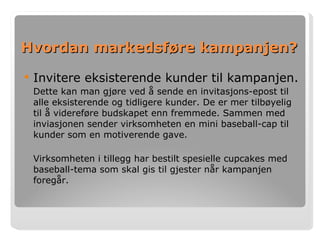 Hvordan markedsføre kampanjen? Invitere eksisterende kunder til kampanjen. Dette kan man gjøre ved å sende en invitasjons-epost til alle eksisterende og tidligere kunder. De er mer tilbøyelig til å videreføre budskapet enn fremmede. Sammen med inviasjonen sender virksomheten en mini baseball-cap til kunder som en motiverende gave. Virksomheten i tillegg har bestilt spesielle cupcakes med baseball-tema som skal gis til gjester når kampanjen foregår.  