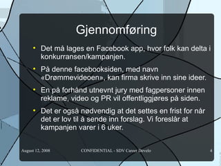 Gjennomføring Det må lages en Facebook app, hvor folk kan delta i konkurransen/kampanjen. På denne facebooksiden, med navn «Drømmevideoen», kan firma skrive inn sine ideer.  En på forhånd utnevnt jury med fagpersoner innen reklame, video og PR vil offentliggjøres på siden. Det er også nødvendig at det settes en frist for når det er lov til å sende inn forslag. Vi foreslår at kampanjen varer i 6 uker.  