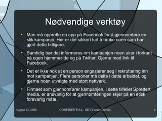 Nødvendige verktøy Man må opprette en app på Facebook for å gjennomføre en slik kampanje. Her er det sikkert lurt å bruke noen som har gjort dette tidligere.  Samtidig bør det informeres om kampanjen noen uker i forkant på egen hjemmeside og på Twitter. Gjerne med link til Facebook. Det er ikke nok at en person engasjerer seg i rekruttering inn mot kampanjen. Flere personer må delta i dette arbeidet, og gjerne noen utvalgte med stort nettverk. Firmaet som gjennomfører kampanjen, i dette tilfellet Sprettert media, er ansvarlig for at gjennomføringen skjer på en etisk forsvarlig måte.  
