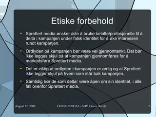 Etiske forbehold Sprettert media ønsker  ikke  å bruke betalte/profesjonelle til å delta i kampanjen under falsk identitet for å øke interessen rundt kampanjen. Ordlyden på kampanjen bør være vel gjennomtenkt. Det bør ikke legges skjul på at kampanjen gjennomføres for å markedsføre Sprettert media.  Det er viktig at ordlyden i kampanjen er ærlig og at Sprettert ikke legger skjul på hvem som står bak kampanjen. Samtidig bør de som deltar være åpen om sin identitet, i alle fall ovenfor Sprettert media.  