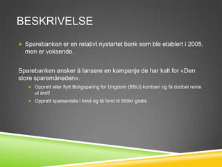 BESKRIVELSE
 Sparebanken er en relativt nystartet bank som ble etablert i
  2005, men er voksende.
Sparebanken ønsker å lansere en kampanje de har kalt for «Den
store sparemåneden» som skal holdes i mai. Kampanjen går ut på
konkurranser på Facebook/Twitter og starte med «Spør
bankrådgiveren». Det vil være konkuranse for både
kunnskapsspørsmål (daglig) og for beste tips for privatøkonomi.
(ukentlig)
 Banken skal også ha spesielt gode tilbud til kunder som for
  eksempel:
    Opprett eller flytt Boligsparing for Ungdom (BSU) kontoen og få dobbel rente
      ut året!
    Opprett spareavtale i fond og få fond til 500kr gratis
 