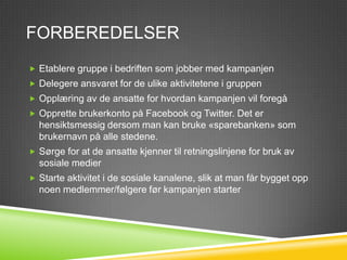 FORBEREDELSER
 Etablere gruppe i bedriften som jobber med kampanjen
 Delegere ansvaret for de ulike aktivitetene i gruppen
 Opplæring av de ansatte for hvordan kampanjen vil foregå
 Opprette brukerkonto på Facebook og Twitter. Det er
  hensiktsmessig dersom man kan bruke «sparebanken» som
  brukernavn på alle stedene.
 Sørge for at de ansatte kjenner til retningslinjene for bruk av
  sosiale medier
 Starte aktivitet i de sosiale kanalene, slik at man får bygget opp
  noen medlemmer/følgere før kampanjen starter
 