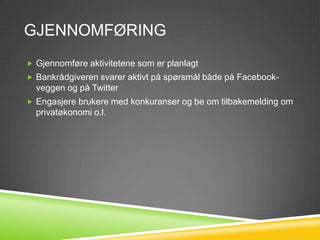 GJENNOMFØRING
 Gjennomføre aktivitetene som er planlagt
 Bankrådgiveren svarer aktivt på spørsmål både på Facebook-
  veggen og på Twitter
 Engasjere brukere med kunnskapskonkuranser med en daglig
  krevens.
 Det skal også avholdes en konkuranse for beste tips for
  privatøkonomi ukentlig.
 