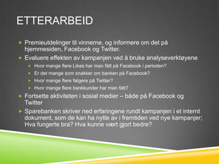 ETTERARBEID
 Premieutdelinger til vinnerne, og informere om det på
  hjemmesiden, Facebook og Twitter.
 Evaluere effekten av kampanjen ved å bruke analyseverktøyene
    Hvor mange flere Likes har man fått på Facebook i perioden?
    Er det mange som snakker om banken på Facebook?
    Hvor mange flere følgere på Twitter?
    Hvor mange flere bankkunder har man fått?

 Fortsette aktiviteten i sosial medier – både på Facebook og
  Twitter
 Sparebanken skriver ned erfaringene rundt kampanjen i et internt
  dokument, som de kan ha nytte av i fremtiden ved nye kampanjer;
  Hva fungerte bra? Hva kunne vært gjort bedre?
 