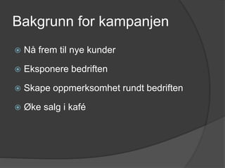 Bakgrunn for kampanjen
 Nå frem til nye kunder
 Eksponere bedriften
 Skape oppmerksomhet rundt bedriften
 Øke salg i kafé
 