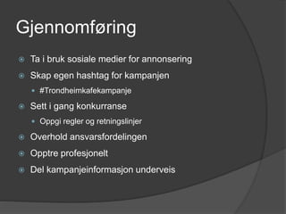 Gjennomføring
 Ta i bruk sosiale medier for annonsering
 Skap egen hashtag for kampanjen
 #Trondheimkafekampanje
 Sett i gang konkurranse
 Oppgi regler og retningslinjer
 Overhold ansvarsfordelingen
 Opptre profesjonelt
 Del kampanjeinformasjon underveis
 
