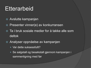 Etterarbeid
 Avslutte kampanjen
 Presenter vinner(e) av konkurransen
 Ta i bruk sosiale medier for å takke alle som
deltok
 Analyser oppnåelse av kampanjen
 Var dette suksessfullt?
 Se salgstall og besøkstall gjennom kampanjen i
sammenligning med før
 