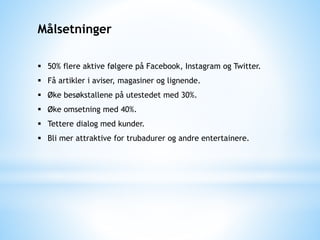 Målsetninger
 50% flere aktive følgere på Facebook, Instagram og Twitter.
 Få artikler i aviser, magasiner og lignende.
 Øke besøkstallene på utestedet med 30%.
 Øke omsetning med 40%.
 Tettere dialog med kunder.
 Bli mer attraktive for trubadurer og andre entertainere.
 